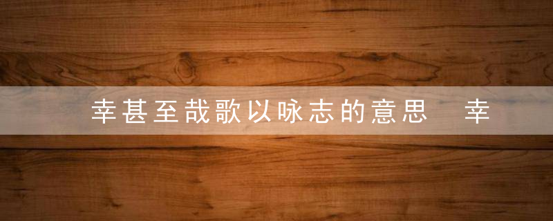 幸甚至哉歌以咏志的意思 幸甚至哉歌以咏志翻译